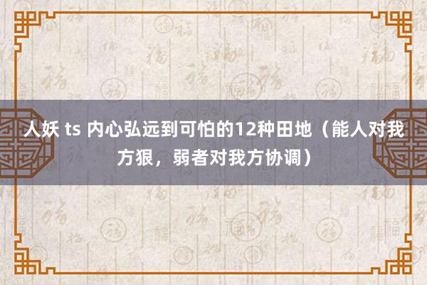 人妖 ts 内心弘远到可怕的12种田地（能人对我方狠，弱者对我方协调）