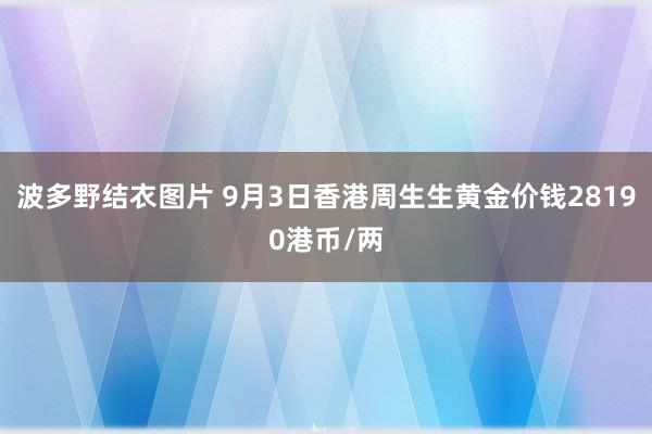 波多野结衣图片 9月3日香港周生生黄金价钱28190港币/两