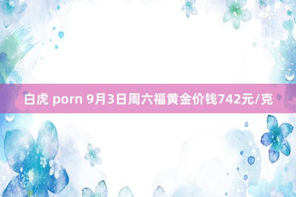 白虎 porn 9月3日周六福黄金价钱742元/克