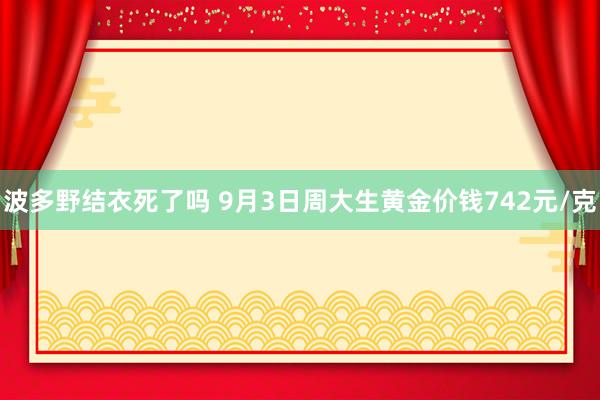 波多野结衣死了吗 9月3日周大生黄金价钱742元/克