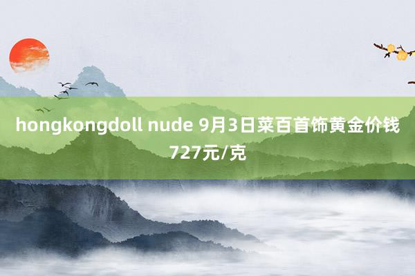 hongkongdoll nude 9月3日菜百首饰黄金价钱727元/克