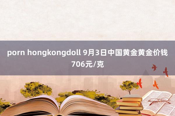 porn hongkongdoll 9月3日中国黄金黄金价钱706元/克