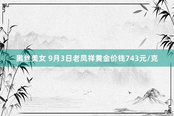 黑丝美女 9月3日老凤祥黄金价钱743元/克