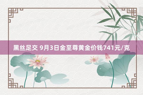 黑丝足交 9月3日金至尊黄金价钱741元/克