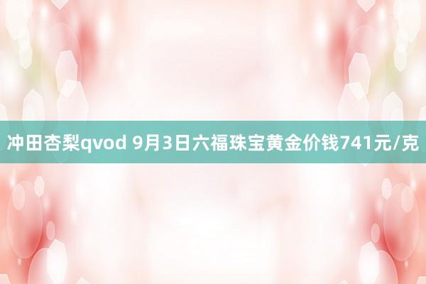 冲田杏梨qvod 9月3日六福珠宝黄金价钱741元/克