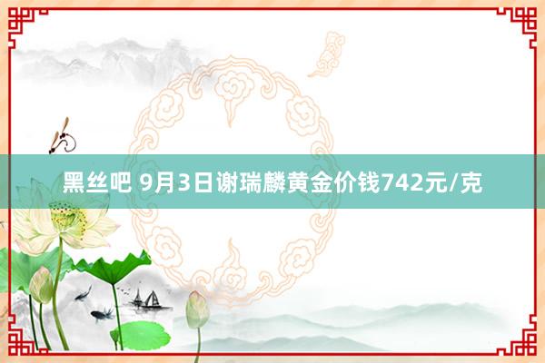 黑丝吧 9月3日谢瑞麟黄金价钱742元/克