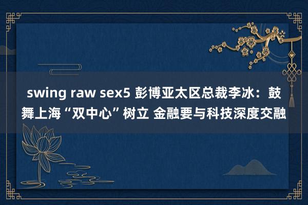 swing raw sex5 彭博亚太区总裁李冰：鼓舞上海“双中心”树立 金融要与科技深度交融