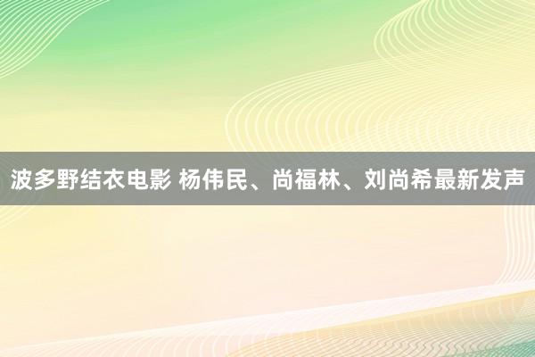 波多野结衣电影 杨伟民、尚福林、刘尚希最新发声