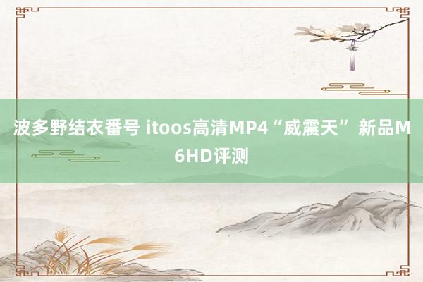 波多野结衣番号 itoos高清MP4“威震天” 新品M6HD评测