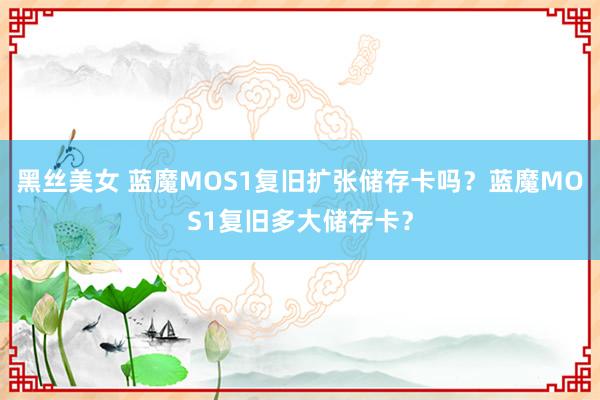 黑丝美女 蓝魔MOS1复旧扩张储存卡吗？蓝魔MOS1复旧多大储存卡？