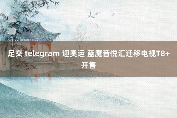 足交 telegram 迎奥运 蓝魔音悦汇迁移电视T8+开售