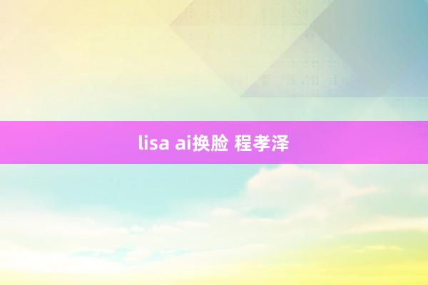 lisa ai换脸 程孝泽