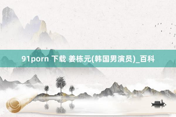 91porn 下载 姜栋元(韩国男演员)_百科