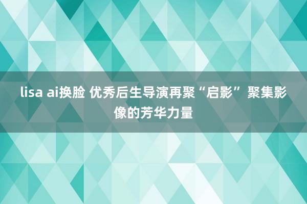 lisa ai换脸 优秀后生导演再聚“启影” 聚集影像的芳华力量