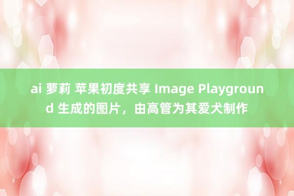 ai 萝莉 苹果初度共享 Image Playground 生成的图片，由高管为其爱犬制作