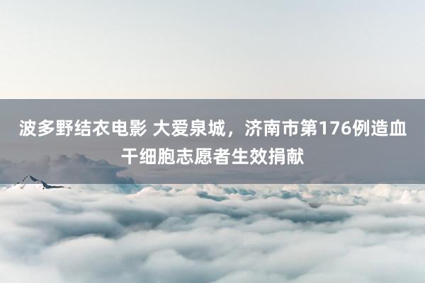 波多野结衣电影 大爱泉城，济南市第176例造血干细胞志愿者生效捐献