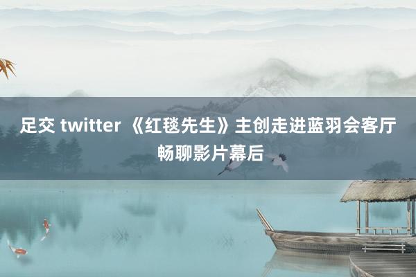 足交 twitter 《红毯先生》主创走进蓝羽会客厅 畅聊影片幕后