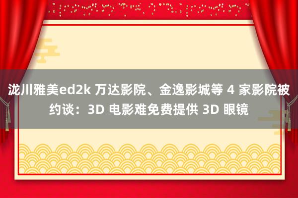 泷川雅美ed2k 万达影院、金逸影城等 4 家影院被约谈：3D 电影难免费提供 3D 眼镜