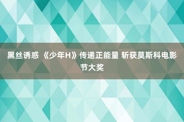 黑丝诱惑 《少年H》传递正能量 斩获莫斯科电影节大奖