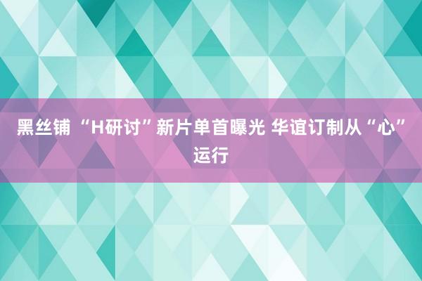 黑丝铺 “H研讨”新片单首曝光 华谊订制从“心”运行