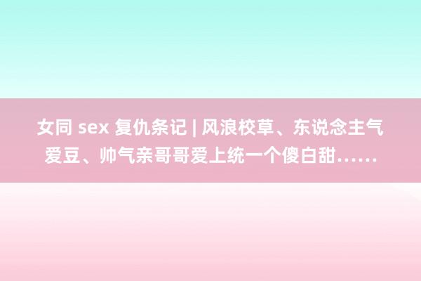 女同 sex 复仇条记 | 风浪校草、东说念主气爱豆、帅气亲哥哥爱上统一个傻白甜……