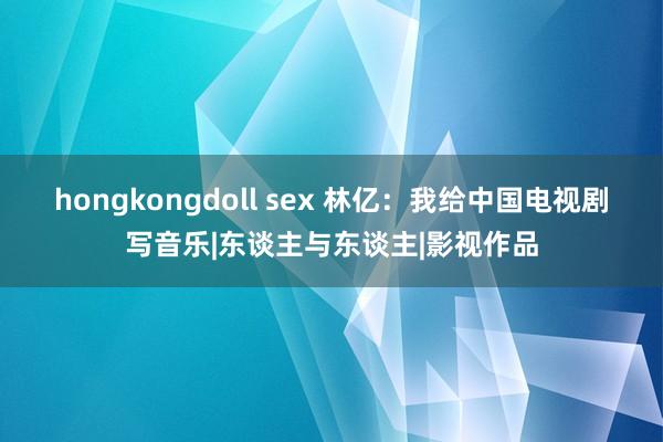 hongkongdoll sex 林亿：我给中国电视剧写音乐|东谈主与东谈主|影视作品