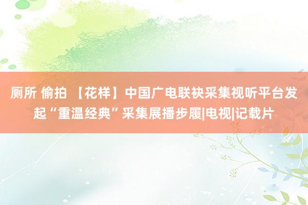 厕所 偷拍 【花样】中国广电联袂采集视听平台发起“重温经典”采集展播步履|电视|记载片