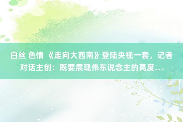 白丝 色情 《走向大西南》登陆央视一套，记者对话主创：既要展现伟东说念主的高度…