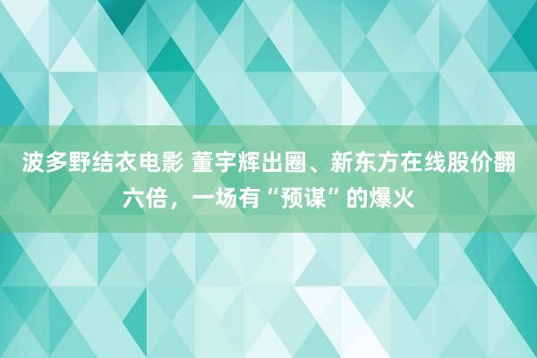 波多野结衣电影 董宇辉出圈、新东方在线股价翻六倍，一场有“预谋”的爆火