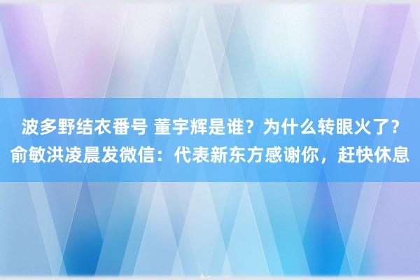 波多野结衣番号 董宇辉是谁？为什么转眼火了？俞敏洪凌晨发微信：代表新东方感谢你，赶快休息