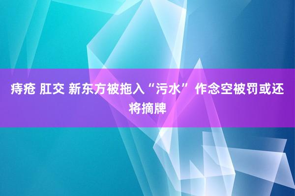 痔疮 肛交 新东方被拖入“污水” 作念空被罚或还将摘牌