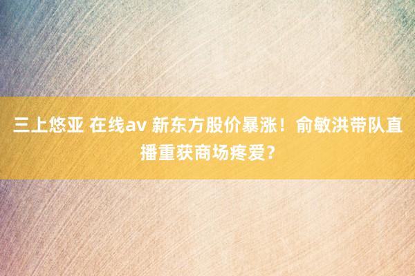 三上悠亚 在线av 新东方股价暴涨！俞敏洪带队直播重获商场疼爱？