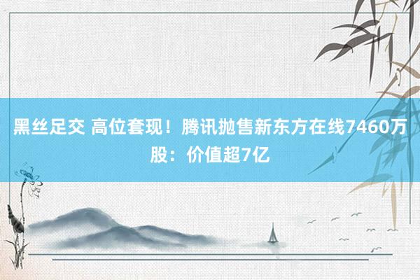 黑丝足交 高位套现！腾讯抛售新东方在线7460万股：价值超7亿