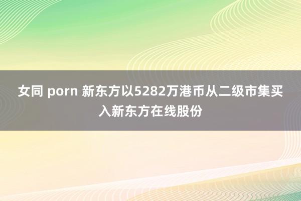 女同 porn 新东方以5282万港币从二级市集买入新东方在线股份