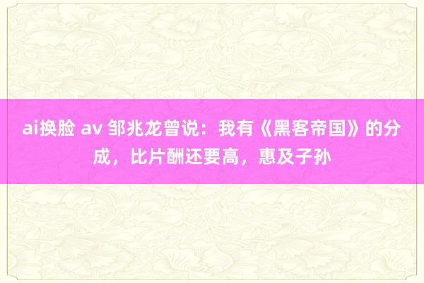 ai换脸 av 邹兆龙曾说：我有《黑客帝国》的分成，比片酬还要高，惠及子孙