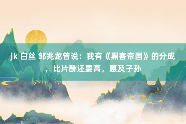 jk 白丝 邹兆龙曾说：我有《黑客帝国》的分成，比片酬还要高，惠及子孙