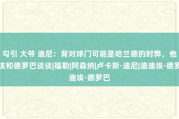 勾引 大爷 迪尼：背对球门可能是哈兰德的时弊，他应该和德罗巴谈谈|福勒|阿森纳|卢卡斯·迪尼|迪迪埃·德罗巴