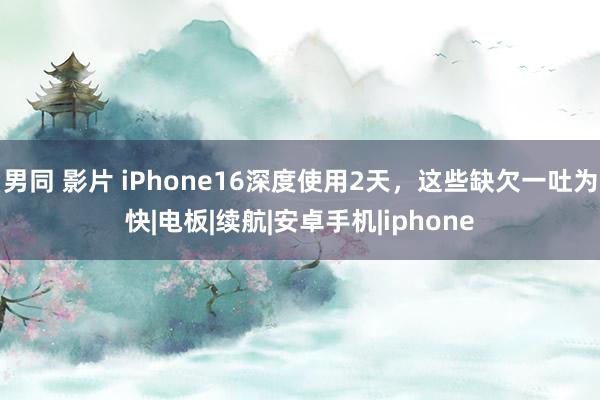 男同 影片 iPhone16深度使用2天，这些缺欠一吐为快|电板|续航|安卓手机|iphone