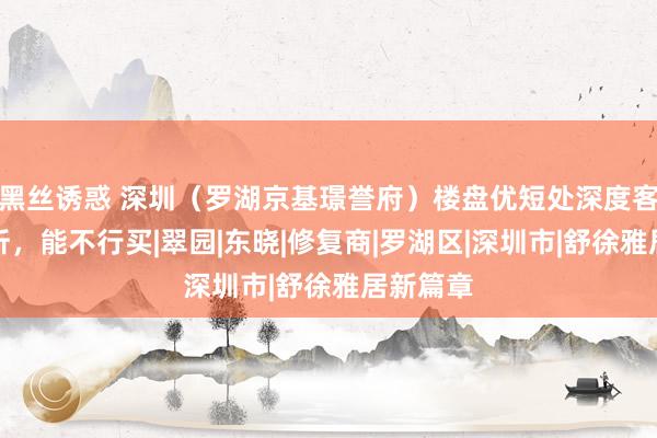 黑丝诱惑 深圳（罗湖京基璟誉府）楼盘优短处深度客不雅分析，能不行买|翠园|东晓|修复商|罗湖区|深圳市|舒徐雅居新篇章