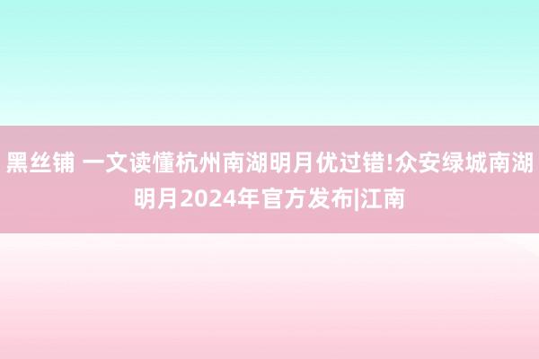 黑丝铺 一文读懂杭州南湖明月优过错!众安绿城南湖明月2024年官方发布|江南