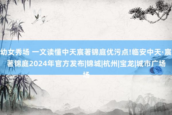 幼女秀场 一文读懂中天宸著锦庭优污点!临安中天·宸著锦庭2024年官方发布|锦城|杭州|宝龙|城市广场