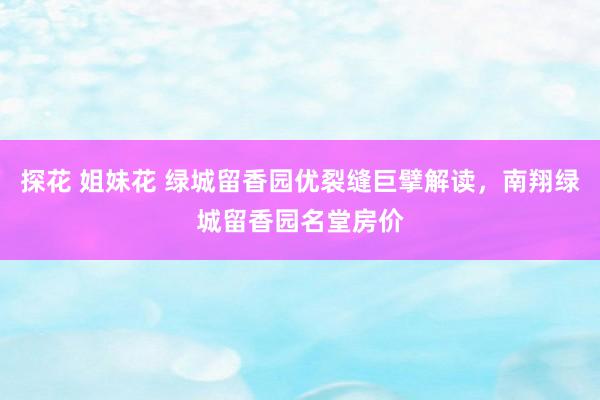 探花 姐妹花 绿城留香园优裂缝巨擘解读，南翔绿城留香园名堂房价