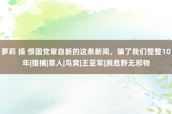 萝莉 操 恨国党窜自新的这条新闻，骗了我们整整10年|猎捕|罪人|鸟窝|王亚军|濒危野无邪物