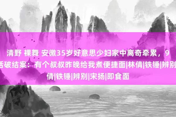 清野 裸舞 安徽35岁好意思少妇家中离奇牵累，9岁女儿一句话破结案：有个叔叔昨晚给我煮便捷面|林倩|铁锤|辨别|宋扬|即食面