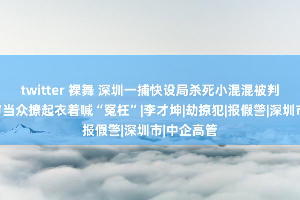 twitter 裸舞 深圳一捕快设局杀死小混混被判死刑，庭审当众撩起衣着喊“冤枉”|李才坤|劫掠犯|报假警|深圳市|中企高管