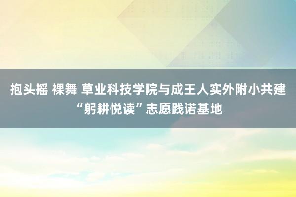 抱头摇 裸舞 草业科技学院与成王人实外附小共建“躬耕悦读”志愿践诺基地