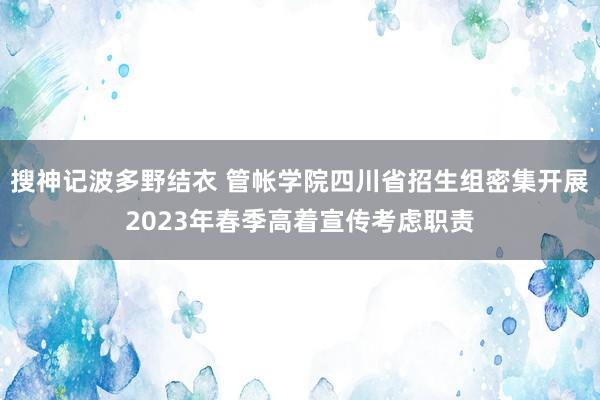 搜神记波多野结衣 管帐学院四川省招生组密集开展2023年春季高着宣传考虑职责