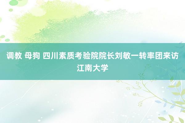 调教 母狗 四川素质考验院院长刘敏一转率团来访江南大学