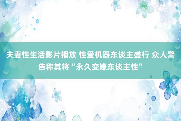 夫妻性生活影片播放 性爱机器东谈主盛行 众人警告称其将“永久变嫌东谈主性”